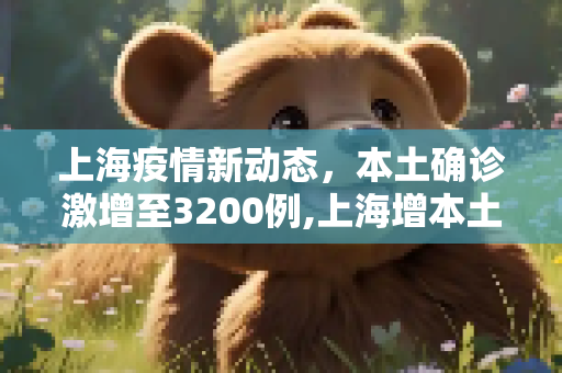 上海疫情新动态，本土确诊激增至3200例,上海增本土确诊3200
