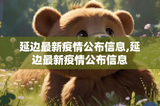 延边最新疫情公布信息,延边最新疫情公布信息