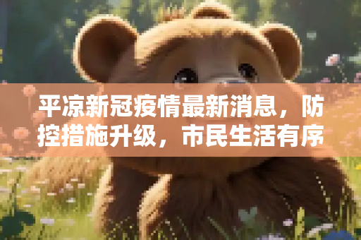 平凉新冠疫情最新消息，防控措施升级，市民生活有序恢复,平凉新冠疫情最新消息