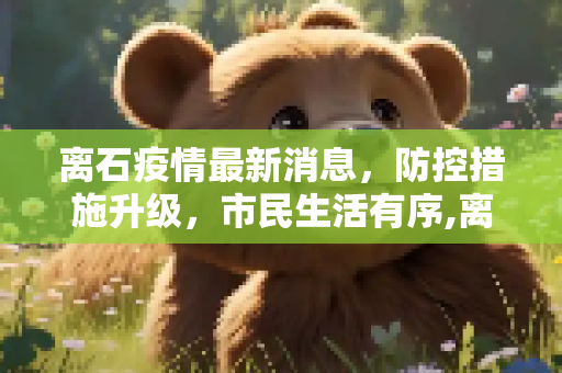 离石疫情最新消息，防控措施升级，市民生活有序,离石疫情最新消息