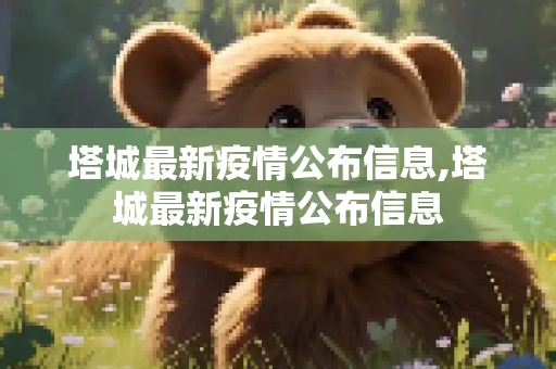 塔城最新疫情公布信息,塔城最新疫情公布信息