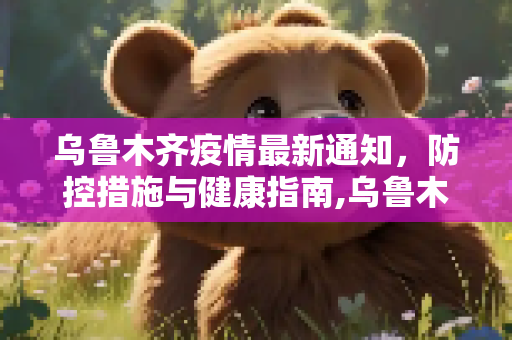 乌鲁木齐疫情最新通知，防控措施与健康指南,乌鲁木齐疫情最新通知