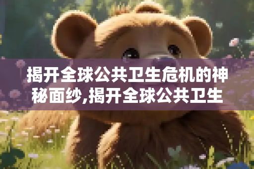 揭开全球公共卫生危机的神秘面纱,揭开全球公共卫生危机的神秘面纱