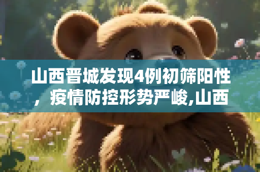 山西晋城发现4例初筛阳性，疫情防控形势严峻,山西晋城发现4例初筛阳性