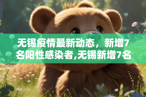 无锡疫情最新动态，新增7名阳性感染者,无锡新增7名阳性感染者
