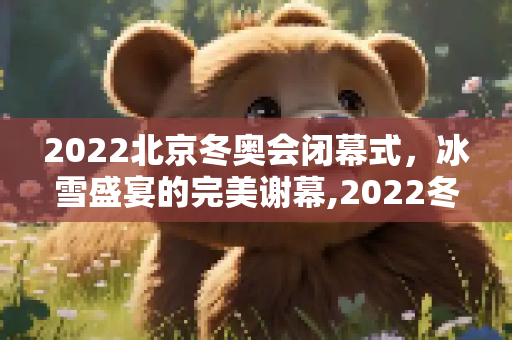 2022北京冬奥会闭幕式，冰雪盛宴的完美谢幕,2022冬奥会闭幕式时间