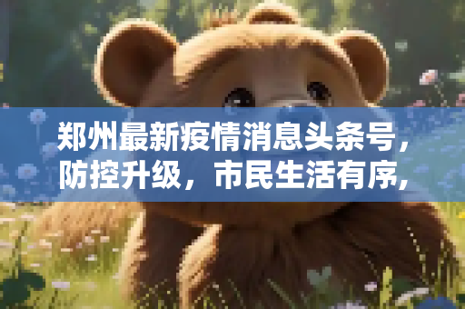 郑州最新疫情消息头条号，防控升级，市民生活有序,郑州最新疫情消息头条号