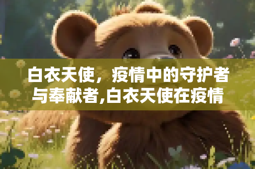 白衣天使，疫情中的守护者与奉献者,白衣天使在疫情期间感人至深的奉献