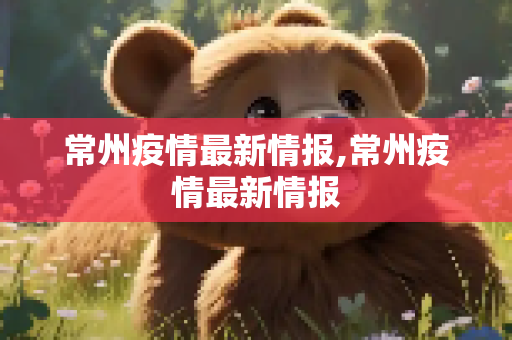 常州疫情最新情报,常州疫情最新情报