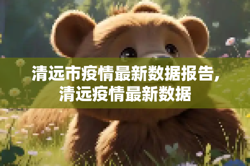 清远市疫情最新数据报告,清远疫情最新数据