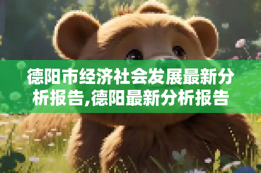 德阳市经济社会发展最新分析报告,德阳最新分析报告