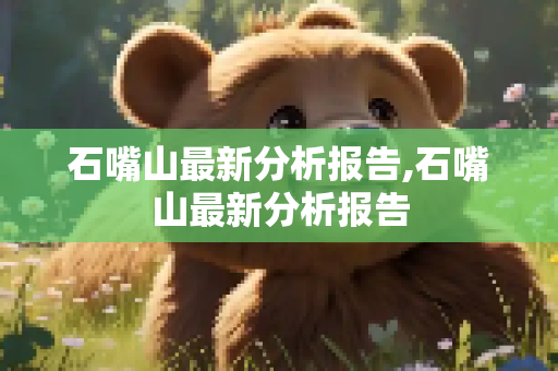 石嘴山最新分析报告,石嘴山最新分析报告