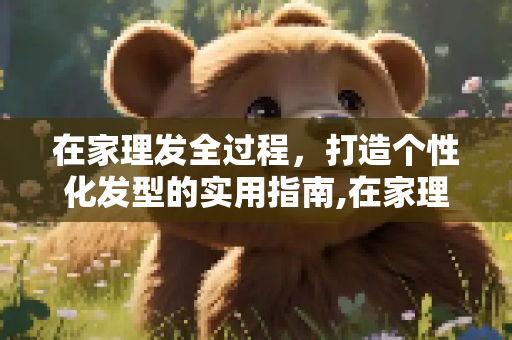 在家理发全过程，打造个性化发型的实用指南,在家理发全过程