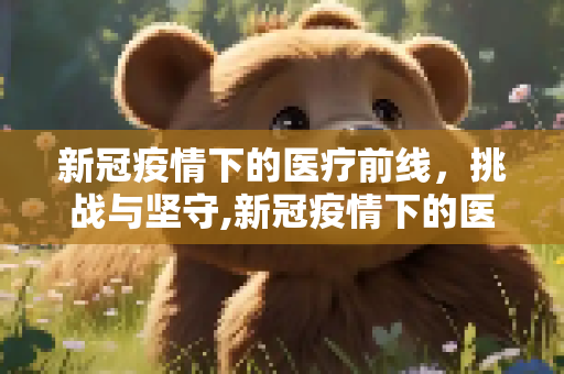 新冠疫情下的医疗前线，挑战与坚守,新冠疫情下的医疗前线