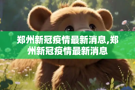 郑州新冠疫情最新消息,郑州新冠疫情最新消息