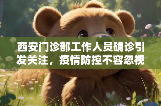 西安门诊部工作人员确诊引发关注，疫情防控不容忽视,西安1名门诊部工作人员确诊