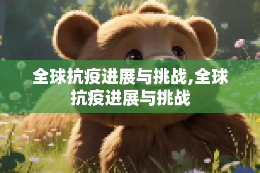 全球抗疫进展与挑战,全球抗疫进展与挑战