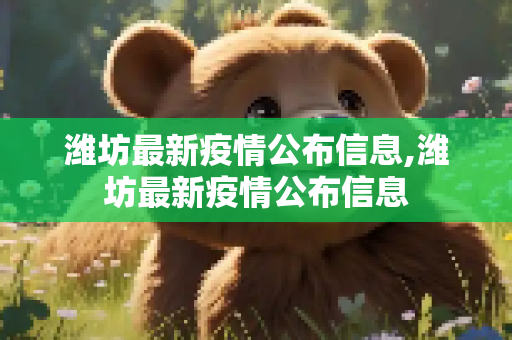潍坊最新疫情公布信息,潍坊最新疫情公布信息