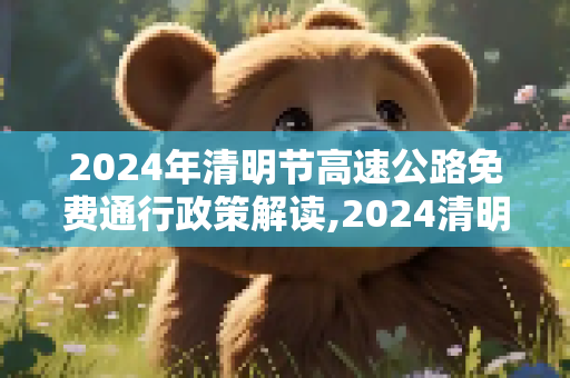 2024年清明节高速公路免费通行政策解读,2024清明高速公路免费几天