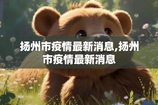 扬州市疫情最新消息,扬州市疫情最新消息