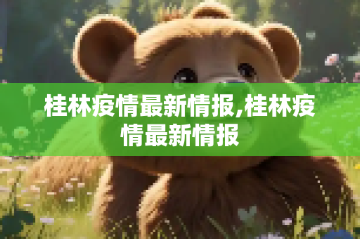桂林疫情最新情报,桂林疫情最新情报