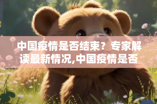 中国疫情是否结束？专家解读最新情况,中国疫情是否结束？专家解读最新情况