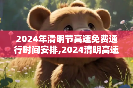 2024年清明节高速免费通行时间安排,2024清明高速免费时间