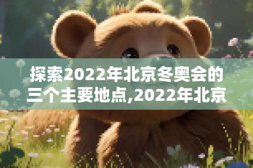 探索2022年北京冬奥会的三个主要地点,2022年北京冬奥会地点是哪三个