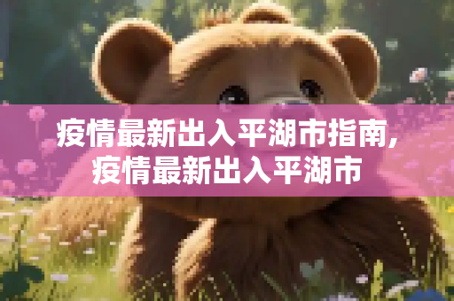 疫情最新出入平湖市指南,疫情最新出入平湖市
