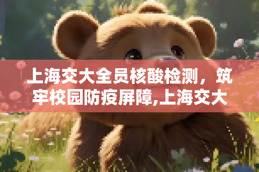 上海交大全员核酸检测，筑牢校园防疫屏障,上海交大每天开展全员核酸