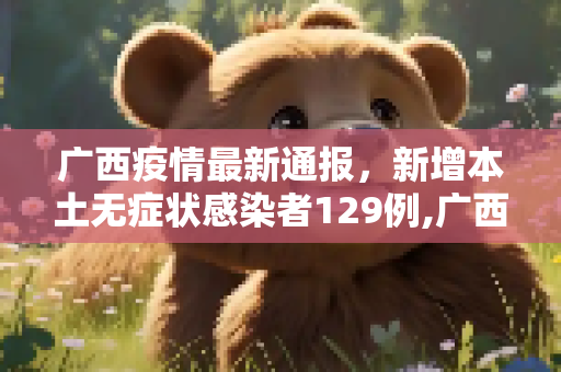 广西疫情最新通报，新增本土无症状感染者129例,广西新增本土无症状129例