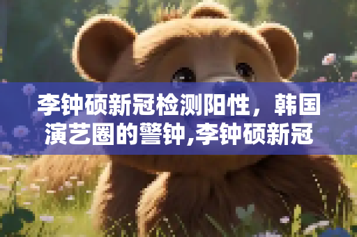 李钟硕新冠检测阳性，韩国演艺圈的警钟,李钟硕新冠检测阳性