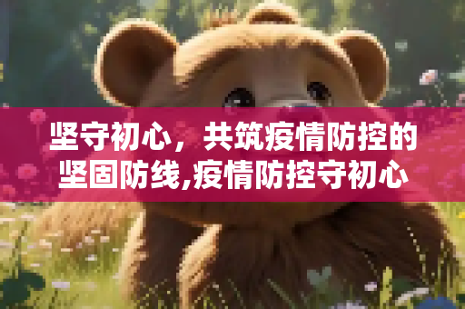 坚守初心，共筑疫情防控的坚固防线,疫情防控守初心