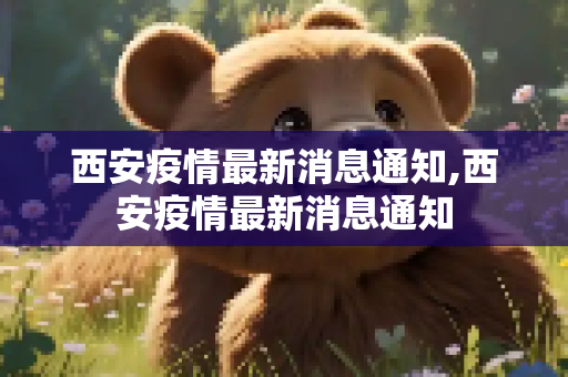 西安疫情最新消息通知,西安疫情最新消息通知