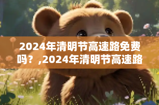 2024年清明节高速路免费吗？,2024年清明节高速路免费吗