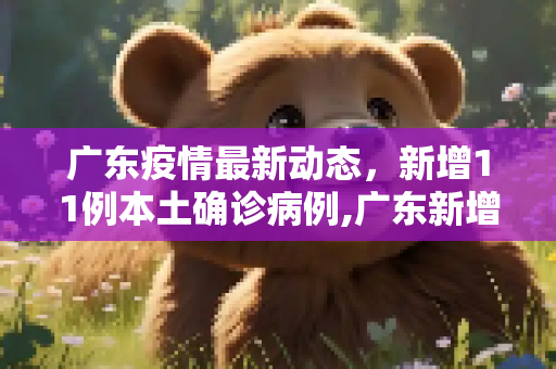 广东疫情最新动态，新增11例本土确诊病例,广东新增11本土确诊