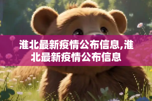 淮北最新疫情公布信息,淮北最新疫情公布信息