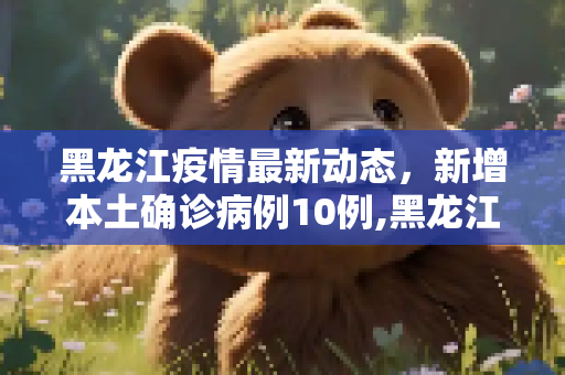黑龙江疫情最新动态，新增本土确诊病例10例,黑龙江新增本土确诊10例